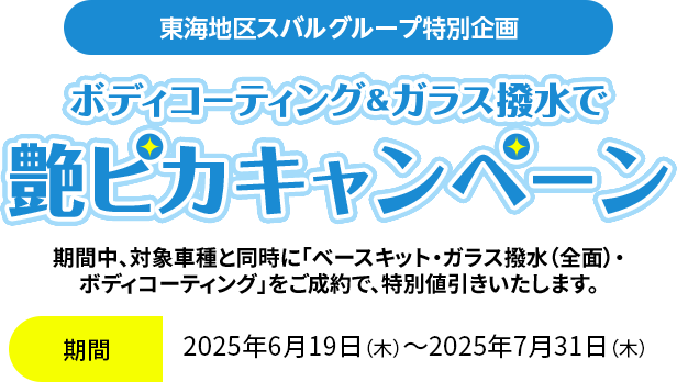 東海地区スバルグループ特別企画 ボディコーティング＆ガラス撥水で艶ピカキャンペーン 期間中、対象車種と同時に「ベースキット・ガラス撥水（全面）・ボディコーティング」をご成約で、特別値引きいたします。2025年6月19日（木）～2025年7月31日（木）