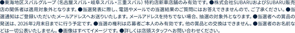●東海地区スバルグループ（名古屋スバル・岐阜スバル・三重スバル）特約店新車店舗のみ有効です。●株式会社SUBARUおよびSUBARU販売店の関係者は適用対象外となります。●当選発表に際し、電話やメールでの当選結果のご質問にはお答えできませんので、ご了承ください。●当選通知はご登録いただいたメールアドレスへお送りいたします。メールアドレスを持ちでない場合、抽選の対象外となります。●当選者への賞品の発送は、2026年2月末日までに行う予定です。●当選の権利は応募者ご本人のみ有効です。他の賞品との交換はできません。●当選者のお名前などは一切公表いたしません。●画像はすべてイメージです。●詳しくは店頭スタッフへお問い合わせください。