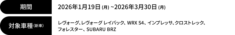 期間：2026年1月19日 (月) ~2026年3月30日 (月) 対象車種（新車）：レヴォーグ、レヴォーグ レイバック、 WRX S4、 インプレッサ、クロストレック、 フォレスター、 SUBARU BRZ
