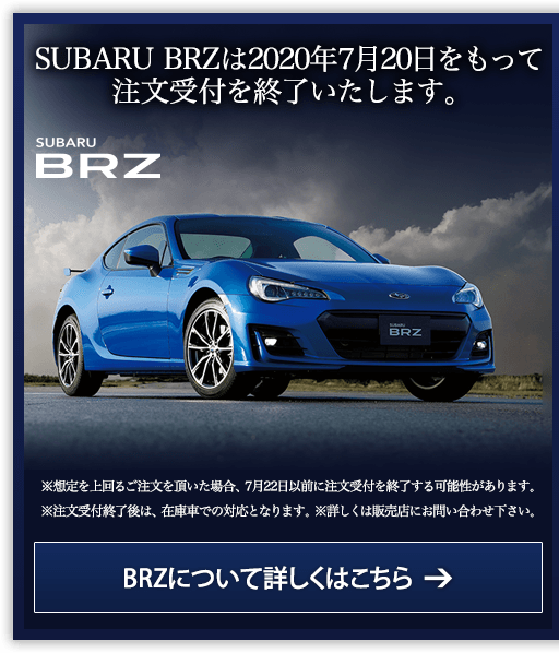 SUBARU BRZは2020年7月20日をもって注文受付を終了いたします。SUBARU BRZ ※想定を上回るご注文を頂いた場合、7月22日以前に注文受付を終了する可能性があります。※注文受付終了後は、在庫車での対応となります。※詳しくは販売店にお問い合わせ下さい。BRZについて詳しくはこちら →
