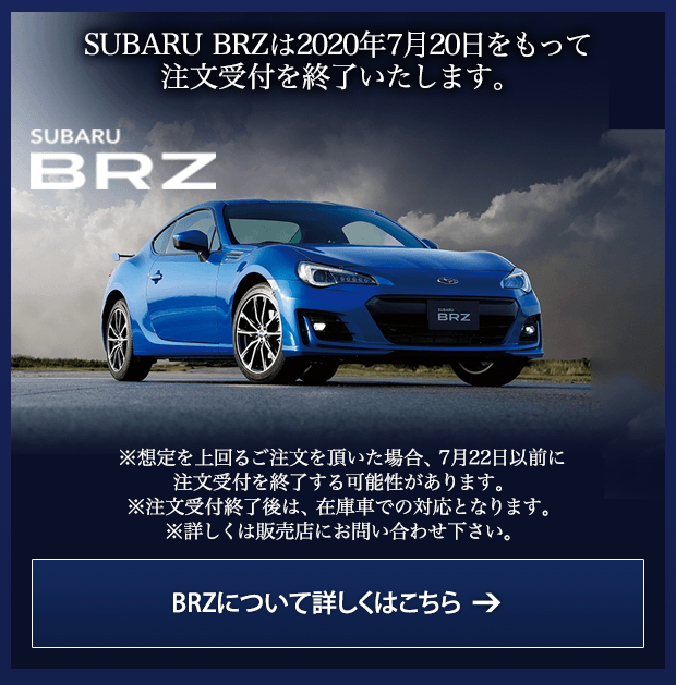 SUBARU BRZは2020年7月20日をもって注文受付を終了いたします。SUBARU BRZ ※想定を上回るご注文を頂いた場合、7月22日以前に注文受付を終了する可能性があります。※注文受付終了後は、在庫車での対応となります。※詳しくは販売店にお問い合わせ下さい。BRZについて詳しくはこちら →