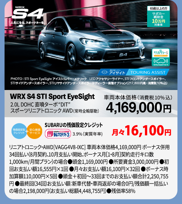 WRX S4 人生になる、スポーツカーを。PHOTO:STI Sport EyeSight アイスシルバー・メタリック LEDアクセサリーライナー、STIフロントアンダースポイラー、STIサイドアンダースポイラー、STIリヤサイドアンダースポイラーはディーラー装着オプション（217,800円高・消費税10％込）WRX S4 STI Sport EyeSight 2.0L DOHC 直噴ターボDIT スポーツリニアトロニック AWD （常時全輪駆動） SUBARUの残価設定クレジット 3.9%（実質年率) 月々16,100円 リニアトロニック・AWD[VAGG4V8-IXC] 車両本体価格4,169,000円 ボーナス併用34回払い（8月契約、10月支払い開始、ボーナス月［1・8月］契約走行キロ数1,000km/月間プラン）の場合●頭金1,169,000円 ●所要資金3,000,000円 ●初回お支払い額16,555円×1回 ●月々お支払い額16,100円×32回 ●ボーナス時加算額110,000円×5回 ●頭金＋初回～33回までのお支払い額合計2,250,755円 ●最終回（34回）お支払い額：新車代替・車両返却の場合0円/残価額一括払いの場合2,198,000円（お支払い総額4,448,755円）●残価率58%