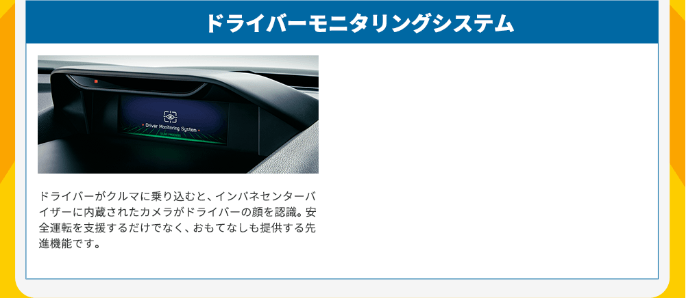 ドライバーモニタリングシステム ドライバーがクルマに乗り込むと、インパネセンターバイザーに内蔵されたカメラがドライバーの顔を認識。安全運転を支援するだけでなく、おもてなしも提供する先進機能です。
