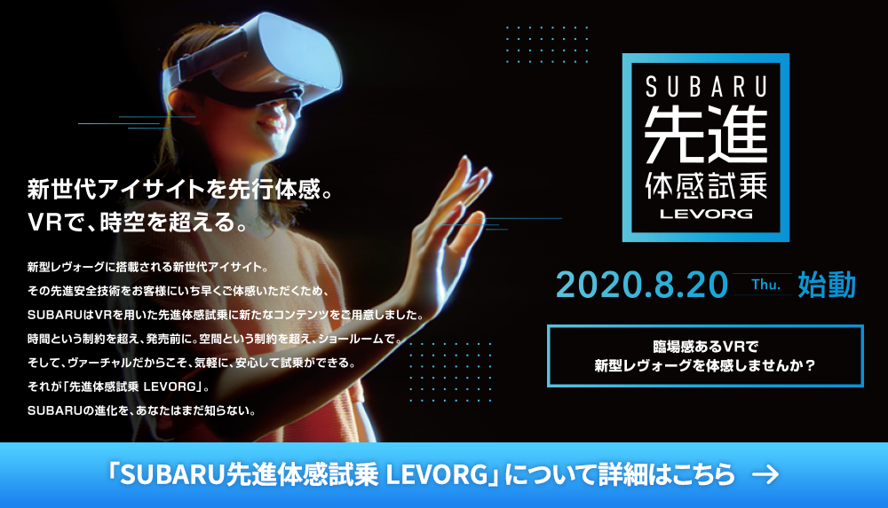 SUBARU 先進体感試乗LEVORG 2020.8.20 thu 始動 臨場感あるVRで新型レヴォーグを体感しませんか？ 新世代アイサイトを先行体感。VRで、時空を超える。 新型レヴォーグに搭載される新世代アイサイト。その先進安全技術をお客様にいち早くご体感いただくため、SUBARUはVRを用いた先進体感試乗に新たなコンテンツをご用意しました。時間という制約を超え、発売前に。空間という制約を超え、ショールームで。そして、ヴァーチャルだからこそ、気軽に、安心して試乗ができる。それが「先進体感試乗 LEVORG」。SUBARUの進化を、あなたはまだ知らない。「SUBARU先進体感試乗 LEVORG」について詳細はこちら