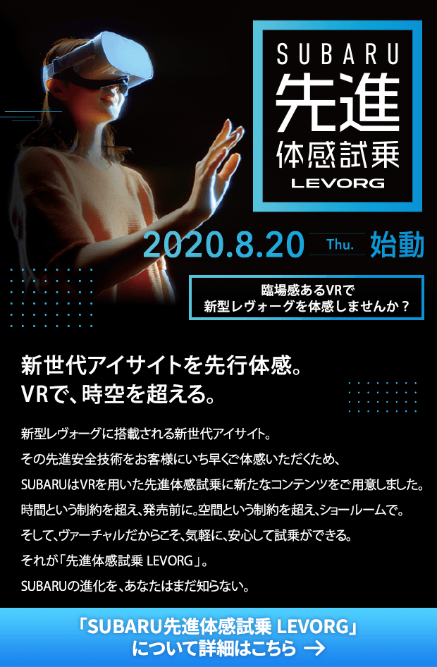 SUBARU 先進体感試乗LEVORG 2020.8.20 thu 始動 臨場感あるVRで新型レヴォーグを体感しませんか？ 新世代アイサイトを先行体感。VRで、時空を超える。 新型レヴォーグに搭載される新世代アイサイト。その先進安全技術をお客様にいち早くご体感いただくため、SUBARUはVRを用いた先進体感試乗に新たなコンテンツをご用意しました。時間という制約を超え、発売前に。空間という制約を超え、ショールームで。そして、ヴァーチャルだからこそ、気軽に、安心して試乗ができる。それが「先進体感試乗 LEVORG」。SUBARUの進化を、あなたはまだ知らない。「SUBARU先進体感試乗 LEVORG」について詳細はこちら