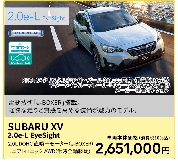 2.0e-L  EyeSight PHOTO：クリスタルホワイト・パール（33,000円高・消費税10%込）　ラダータイプルーフレール＋シャークフィンアンテナはメーカー装着オプション 電動技術「e-BOXER」搭載。軽快な走りと質感を高める装備が魅力のモデル。SUBARU XV 2.0e-L EyeSight 2.0L DOHC 直噴＋モーター（e-BOXER）リニアトロニック　AWD（常時全輪駆動）車両本体価格（消費税10%込）2,651,000円