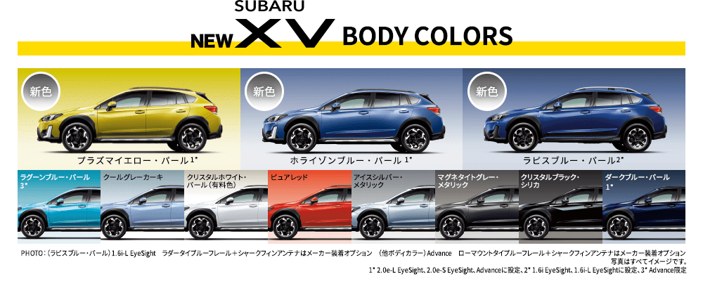 NEW SUBARU XV BODY COLORS 新色 プラズマイエロー・パール 新色ラグーンブルー・パール クールグレーカーキ クリスタルホワイト・パール（有料色） ピュアレッド アイスシルバー・メタリック マグネタイトグレー・メタリック クリスタルブラック・シリカ ホライゾンブルー・パール1* ダークブルー・パール1* ラピスブルー・パール2* PHOTO：（ラピスブルー・パール）1.6i-L EyeSight　ラダータイプルーフレール＋シャークフィンアンテナはメーカー装着オプション　（他ボディカラー）Advance　ローマウントタイプルーフレール＋シャークフィンアンテナはメーカー装着オプション 写真はすべてイメージです。1* 2.0e-L EyeSight、2.0e-S EyeSight、Advanceに設定、2* 1.6i EyeSight、1.6i-L EyeSightに設定