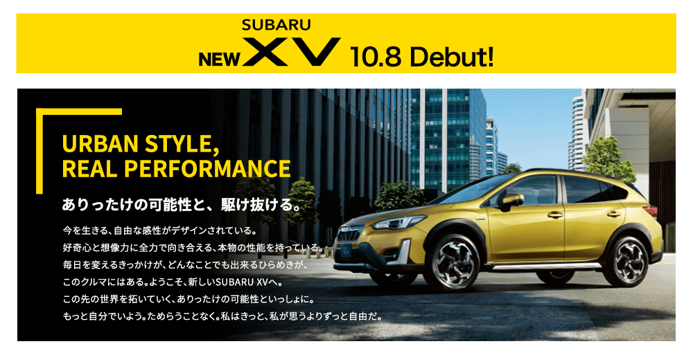 NEW SUBARU XV 10.8 Debut! URBAN STYLE, REAL PERFORMANCE ありったけの可能性と、駆け抜ける。今を生きる、自由な感性がデザインされている。好奇心と想像力に全力で向き合える、本物の性能を持っている。毎日を変えるきっかけが、どんなことでも出来るひらめきが、このクルマにはある。ようこそ、新しいSUBARU XVへ。この先の世界を拓いていく、ありったけの可能性といっしょに。もっと自分でいよう。ためらうことなく。私はきっと、私が思うよりずっと自由だ。 新色 プラズマイエロー・パール登場