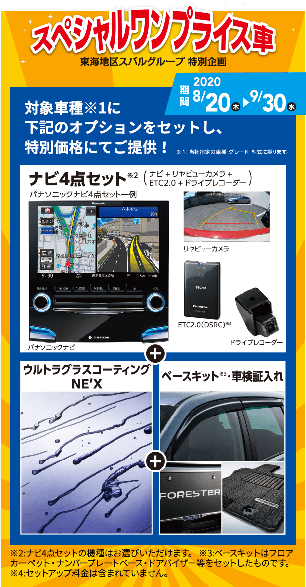 スペシャルワンプライス車 東海地区スバルグループ特別企画 対象車種※1に下記のオプションをセットし、特別価格にてご提供!※1当社指定の車種・グレード・型式に限ります。ナビ4点セット※2（ナビ＋リヤビューカメラ＋ETC2.0+ドライブレコーダー）パナソニックナビ4点セット一例 パナソニックナビ リヤビューカメラ ETC2.0 ドライブレコーダー ウルトラグラスコーディングNE'X ベースキット※3車検証入れ ※2:ナビ4点セットの機種はお選びいただけます。※3：ベースキットはフロアカーペット・ナンバープレートベース・ドアバイザー等をセットしたものです。※4：セットアップ料金は含まれていません。