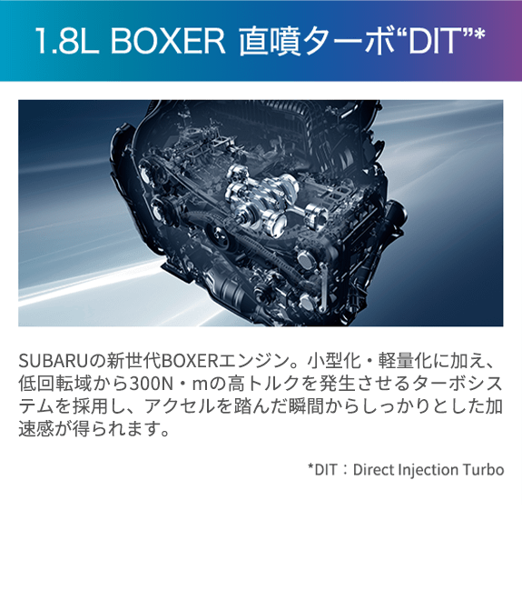 1.8L BOXER 直噴ターボDIT SUBARUの新生代BOXERエンジン。小型化・軽量化に加え、低回転域から300N・mの高トルクを発生させるターボシステムを採用し、アクセルを踏んだ瞬間からしっかりとした加速感が得られます。日常で扱いやすいだけでなく、高速道路などの追い越しもスムーズに行えます。少ない燃料でより多くのエネルギーを生み出すリーン燃焼技術により、優れた環境性能も実現しました。