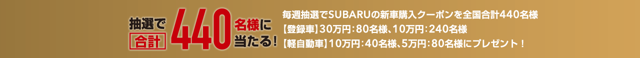 抽選で合計440名様に当たる! 毎週抽選でSUBARUの新車購入クーポンを全国合計440名様 【登録車】30万円：80名様、10万円：240名様 【軽自動車】10万円：40名様、5万円：80名様にプレゼント！