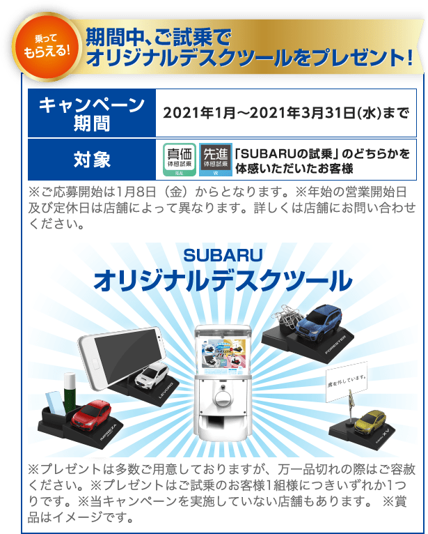 乗ってもらえる！期間中、ご試乗でオリジナルデスクツールをプレゼント！ キャンペーン期間 2021年1月～2021年3月31日(水)まで 対象 「SUBARUの試乗」のどちらかを体感いただいたお客様 ※ご応募開始は1月8日（金）からとなります。※年始の営業開始日及び定休日は店舗によって異なります。詳しくは店舗にお問い合わせください。 SUBARUオリジナルデスクツール ※プレゼントは多数ご用意しておりますが、万一品切れの際はご容赦ください。※プレゼントはご試乗のお客様1組様につきいずれか1つりです。※当キャンペーンを実施していない店舗もあります。 ※賞品はイメージです。