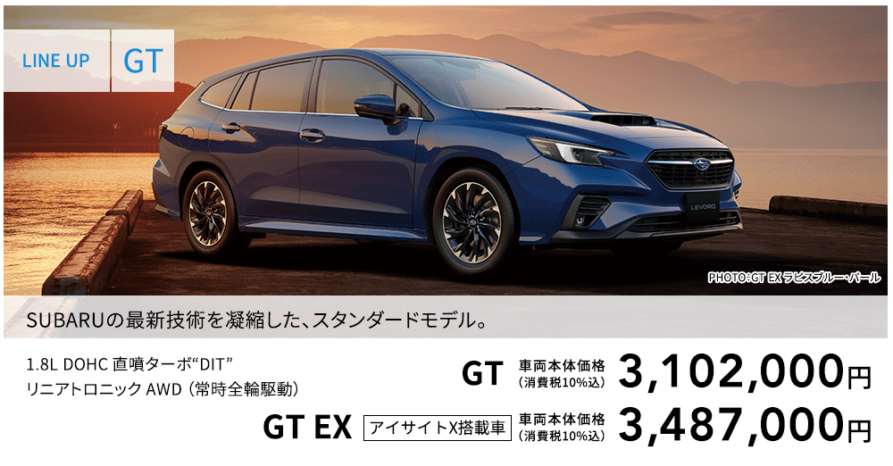 LINE UP GT PHOTO：GT EX ラピスブルー・パール SUBARUの最新技術を凝縮した、スタンダードモデル。 1.8L DOHC 直噴ターボ“DIT”リニアトロニック AWD （常時全輪駆動） GT 車両本体価格（消費税10%込） 3,102,000円 GT EX アイサイトX搭載車 車両本体価格（消費税10%込） 3,487,000円