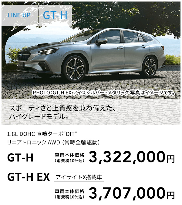 LINE UP GT-H PHOTO：GT-H EX アイスシルバー・メタリック  スポーティさと上質感を兼ね備えた、ハイグレードモデル。 1.8L DOHC 直噴ターボ“DIT”リニアトロニック AWD （常時全輪駆動） GT-H 車両本体価格（消費税10%込） 3,322,000円 GT-H EX アイサイトX搭載車 車両本体価格（消費税10%込） 3,707,000円