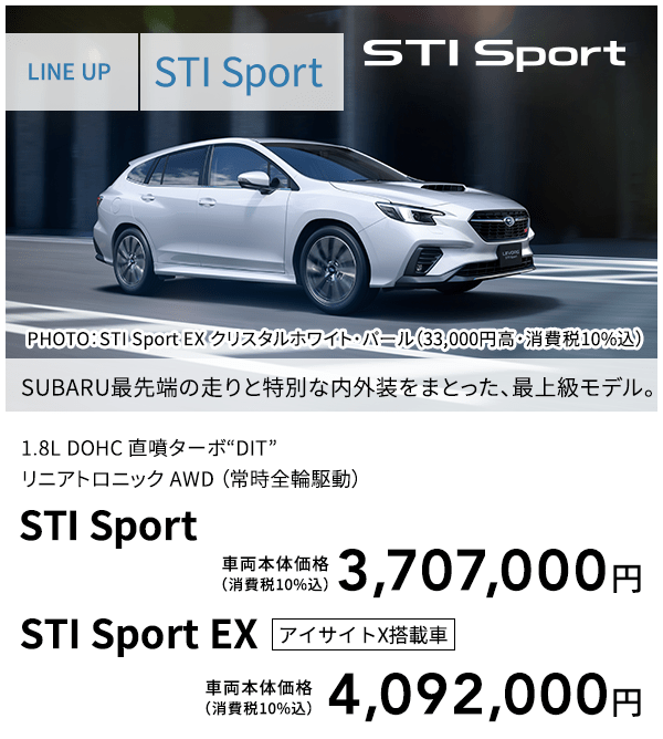 LINE UP STI Sport PHOTO：STI Sport EX クリスタルホワイト・パール（33,000円高・消費税10%込） SUBARU最先端の走りと特別な内外装をまとった、最上級モデル。 1.8L DOHC 直噴ターボ“DIT”リニアトロニック AWD （常時全輪駆動） STI Sport 車両本体価格（消費税10%込） 3,707,000円 STI Sport EX アイサイトX搭載車 車両本体価格（消費税10%込） 4,092,000円