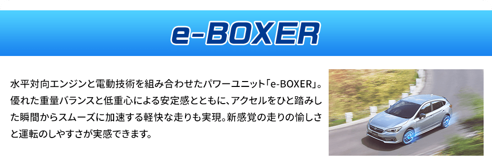 e-BOXER 水平対向エンジンと電動技術を組み合わせたパワーユニット「e-BOXER」。優れた重量バランスと低重心による安定感とともに、アクセルをひと踏みした瞬間からスムーズに加速する軽快な走りも実現。新感覚の走りの愉しさと運転のしやすさが実感できます。