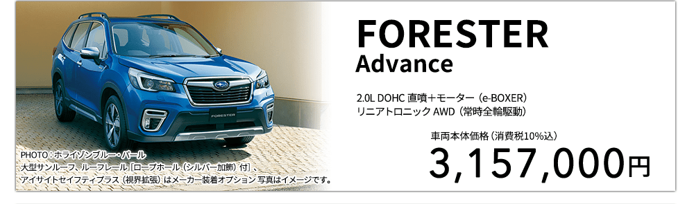 FORESTERAdvance 2.0L DOHC 直噴＋モーター（e-BOXER）リニアトロニック AWD（常時全輪駆動） PHOTO：ホライゾンブルー・パール 大型サンルーフ、ルーフレール［ロープホール（シルバー加飾）付］、アイサイトセイフティプラス（視界拡張）はメーカー装着オプション 写真はイメージです。 車両本体価格（消費税10%込） 3,157,000円