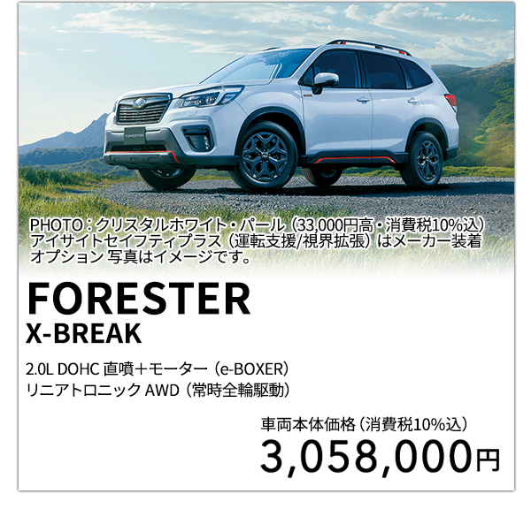 FORESTERX-BREAK 2.0L DOHC 直噴＋モーター（e-BOXER）リニアトロニック AWD（常時全輪駆動） PHOTO：クリスタルホワイト・パール（33,000円高・消費税10%込） アイサイトセイフティプラス（運転支援/視界拡張）はメーカー装着オプション 写真はイメージです。 車両本体価格（消費税10%込） 3,058,000円