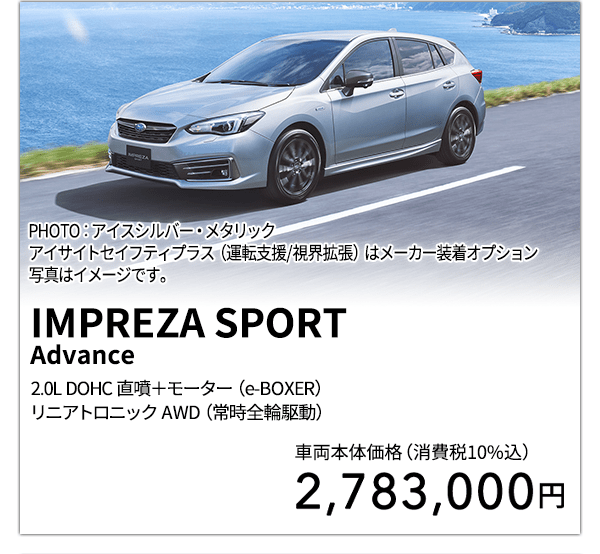 IMPREZA SPORT Advance 2.0L DOHC 直噴＋モーター（e-BOXER）リニアトロニック AWD（常時全輪駆動） PHOTO：アイスシルバー・メタリック アイサイトセイフティプラス（運転支援/視界拡張）はメーカー装着オプション 写真はイメージです。 車両本体価格（消費税10%込） 2,783,000円