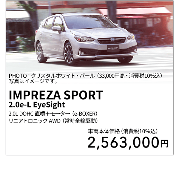 IMPREZA SPORT 2.0e-L EyeSight 2.0L DOHC 直噴＋モーター（e-BOXER）リニアトロニック AWD（常時全輪駆動） PHOTO：クリスタルホワイト・パール（33,000円高・消費税10%込） 写真はイメージです。 車両本体価格（消費税10%込） 2,563,000円