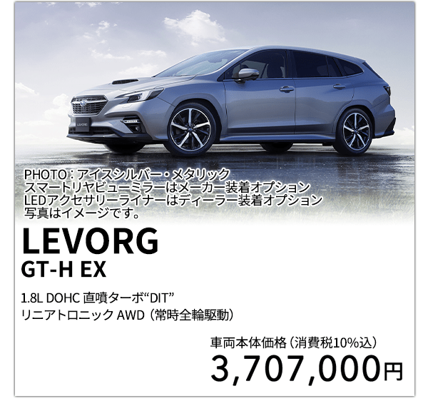 LEVORGGT-H EX 1.8L DOHC 直噴ターボ“DIT”リニアトロニック AWD（常時全輪駆動） PHOTO：アイスシルバー・メタリック スマートリヤビューミラーはメーカー装着オプション LEDアクセサリーライナーはディーラー装着オプション 写真はイメージです。 車両本体価格（消費税10%込） 3,707,000円