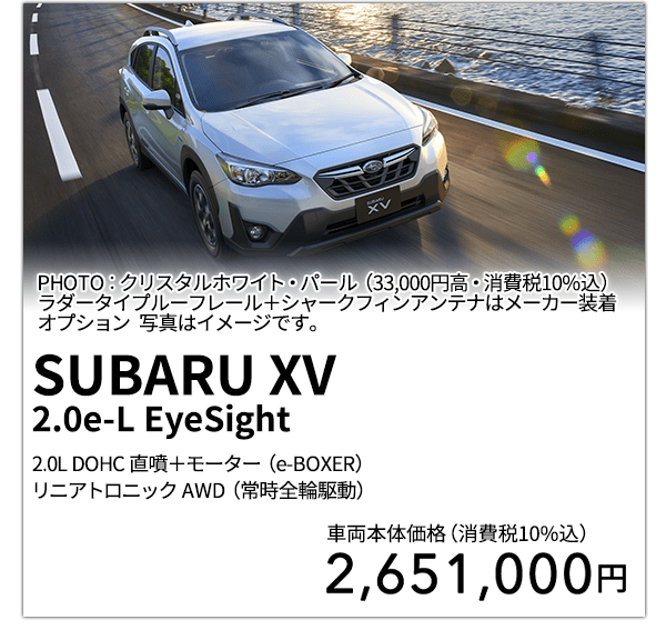 SUBARU XV 2.0e-L EyeSight 2.0L DOHC 直噴＋モーター（e-BOXER）リニアトロニック AWD（常時全輪駆動） PHOTO：クリスタルホワイト・パール（33,000円高・消費税10%込）ラダータイプルーフレール＋シャークフィンアンテナはメーカー装着オプション 写真はイメージです。 車両本体価格（消費税10%込） 2,651,000円