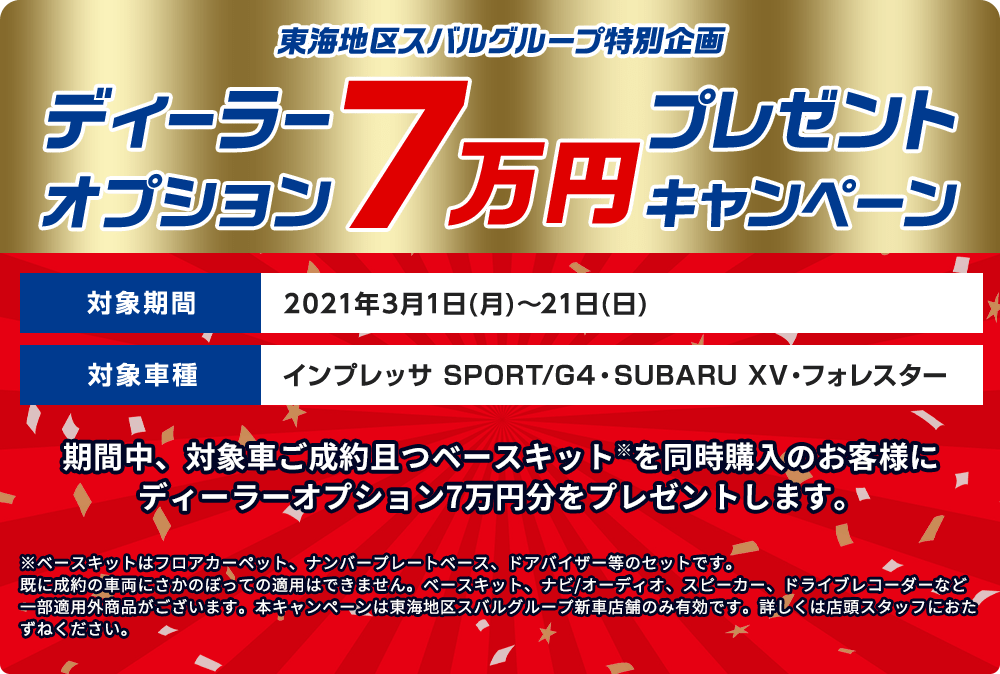 東海地区スバルグループ特別企画 ディーラーオプション  7万円 プレゼントキャンペーン 期間中、対象車ご成約且つベースキット※を同時購入のお客様にディーラーオプション7万円分をプレゼントします。 対象期間 2021年3月1日(月)～21日(日) 対象車種 インプレッサ SPORT/G4・SUBARU XV・フォレスター ※ベースキットはフロアカーペット、ナンバープレートベース、ドアバイザー等のセットです。既に成約の車両にさかのぼっての適用はできません。ベースキット、ナビ/オーディオ、スピーカー、ドライブレコーダーなど一部適用外商品がございます。本キャンペーンは東海地区スバルグループ新車店舗のみ有効です。詳しくは店頭スタッフにおたずねください。