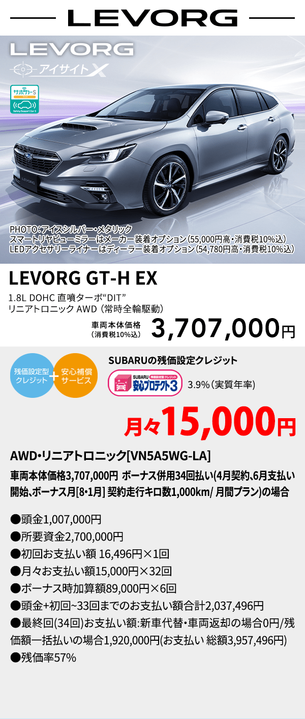 LEVORG PHOTO：アイスシルバー・メタリック　スマートリヤビューミラーはメーカー装着オプション（55,000円高・消費税10%込）LEDアクセサリーライナーはディーラー装着オプション（54,780円高・消費税10%込） LEVORG GT-H EX 1.8L DOHC 直噴ターボ“DIT” リニアトロニック AWD（常時全輪駆動） 車両本体価格（消費税10%込） 3,707,000円 SUBARUの残価設定クレジット 3.9%（実質年率) 月々15,000円〜 AWD・リニアトロニック[VN5A5WG-LA]車両本体価格3,707,000円 ボーナス併用34回払い(4月契約、6月支払い開始、ボーナス月[8・1月] 契約走行キロ数1,000km/ 月間プラン)の場合 ●頭金1,007,000円●所要資金2,700,000円●初回お支払い額 16,496円×1回●月々お支払い額15,000円×32回 ●ボーナス時加算額89,000円×6回●頭金+初回~33回までのお支払い額合計2,037,496円●最終回(34回)お支払い額:新車代替・車両返却の場合0円/残価額一括払いの場合1,920,000円(お支払い 総額3,957,496円) ●残価率57%