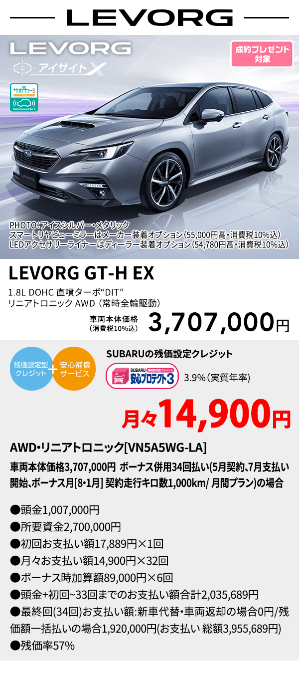 LEVORG PHOTO：アイスシルバー・メタリック　スマートリヤビューミラーはメーカー装着オプション（55,000円高・消費税10%込）LEDアクセサリーライナーはディーラー装着オプション（54,780円高・消費税10%込） LEVORG GT-H EX 1.8L DOHC 直噴ターボ“DIT” リニアトロニック AWD（常時全輪駆動） 車両本体価格（消費税10%込） 3,707,000円 SUBARUの残価設定クレジット 3.9%（実質年率) 月々15,000円 AWD・リニアトロニック[VN5A5WG-LA]車両本体価格3,707,000円 ボーナス併用34回払い(5月契約、7月支払い開始、ボーナス月[8・1月] 契約走行キロ数1,000km/ 月間プラン)の場合 ●頭金1,007,000円●所要資金2,700,000円●初回お支払い額 16,496円×1回●月々お支払い額15,000円×32回 ●ボーナス時加算額89,000円×6回●頭金+初回~33回までのお支払い額合計2,037,496円●最終回(34回)お支払い額:新車代替・車両返却の場合0円/残価額一括払いの場合1,920,000円(お支払い 総額3,957,496円) ●残価率57%