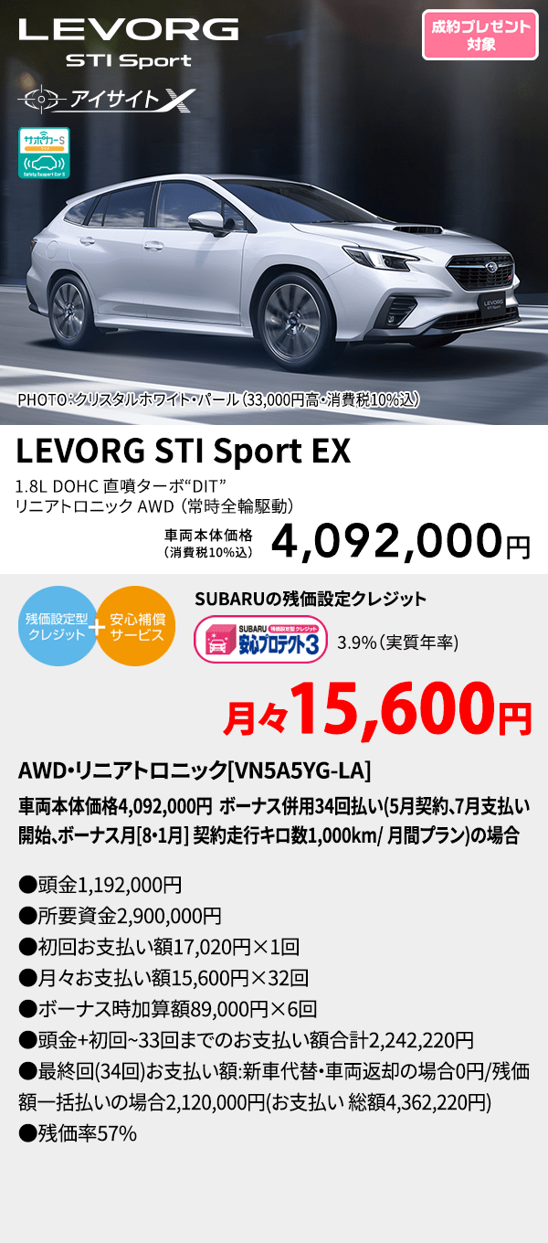 PHOTO：クリスタルホワイト・パール（33,000円高・消費税10%込） LEVORG STI Sport EX 1.8L DOHC 直噴ターボ“DIT” リニアトロニック AWD（常時全輪駆動） 車両本体価格（消費税10%込） 4,092,000円 SUBARUの残価設定クレジット 3.9%（実質年率) 月々15,600円 AWD・リニアトロニック[VN5A5YG-LA]車両本体価格4,092,000円 ボーナス併用34回払い(5月契約、7月支払い開始、ボーナス月[8・1月] 契約走行キロ数1,000km/ 月間プラン)の場合 ●頭金1,192,000円●所要資金2,900,000円●初回お支払い額 17,020円×1回●月々お支払い額15,600円×32回 ●ボーナス時加算額89,000円×6回●頭金+初回~33回までのお支払い額合計2,242,220円●最終回(34回)お支払い額:新車代替・車両返却の場合0円/残価額一括払いの場合2,120,000円(お支払い 総額4,362,220円) ●残価率57%