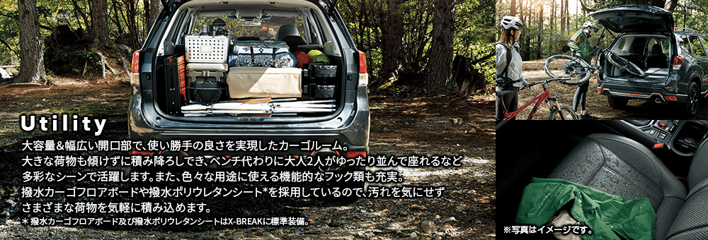 Utility 大容量＆幅広い開口部で、使い勝手の良さを実現したカーゴルーム。大きな荷物も傾けずに積み降ろしでき、ベンチ代わりに大人2人がゆったり並んで座れるなど多彩なシーンで活躍します。また、色々な用途に使える機能的なフック類も充実。撥水カーゴフロアボードや撥水ポリウレタンシート＊を採用しているので、汚れを気にせずさまざまな荷物を気軽に積み込めます。＊ 撥水カーゴフロアボード及び撥水ポリウレタンシートはX-BREAKに標準装備。