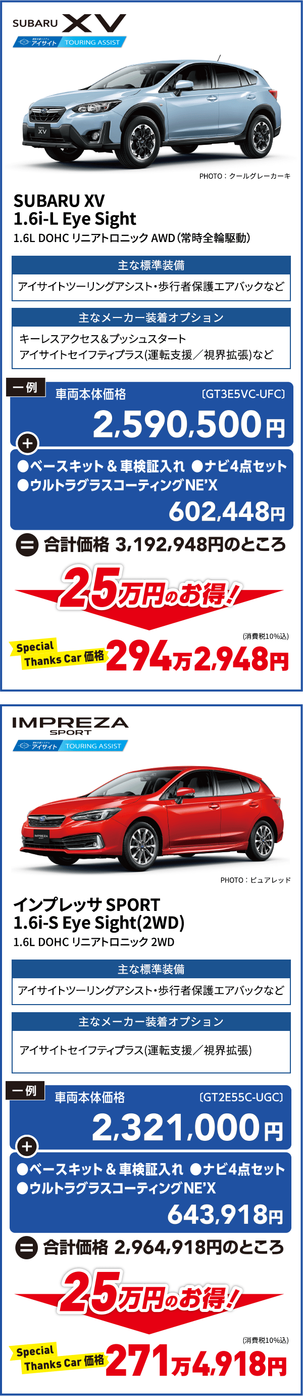 SUBARU XV SUBARU XV 1.6i-L Eye Sight 1.6L DOHC リニアトロニック AWD（常時全輪駆動） 主な標準装備 アイサイトツーリングアシスト・歩行者保護エアバックなど 主なメーカー装着オプション キーレスアクセス＆プッシュスタートアイサイトセイフティプラス(運転支援／視界拡張)など 一例 車両本体価格2,590,500円+ベースキット＆車検証入れ●ナビ4点セット●ウルトラグラスコーティングNEX 602,448円＝合計金額3,192,948円のところ 25万円のお得！ Special Thanks Car価格294万2,948円   IMPRESA SPORT  インプレッサ SPORT 1.6i-S Eye Sight(2WD) 11.6L DOHC リニアトロニック 2WD 主な標準装備 アイサイトツーリングアシスト・歩行者保護エアバックなど 主なメーカー装着オプション アイサイトセイフティプラス(運転支援／視界拡張)など 一例 車両本体価格2,321,000円+ベースキット＆車検証入れ●ナビ4点セット●ウルトラグラスコーティングNEX 643,918円＝合計金額2,964,918円のところ 25万円のお得！ Special Thanks Car価格271万4,918円