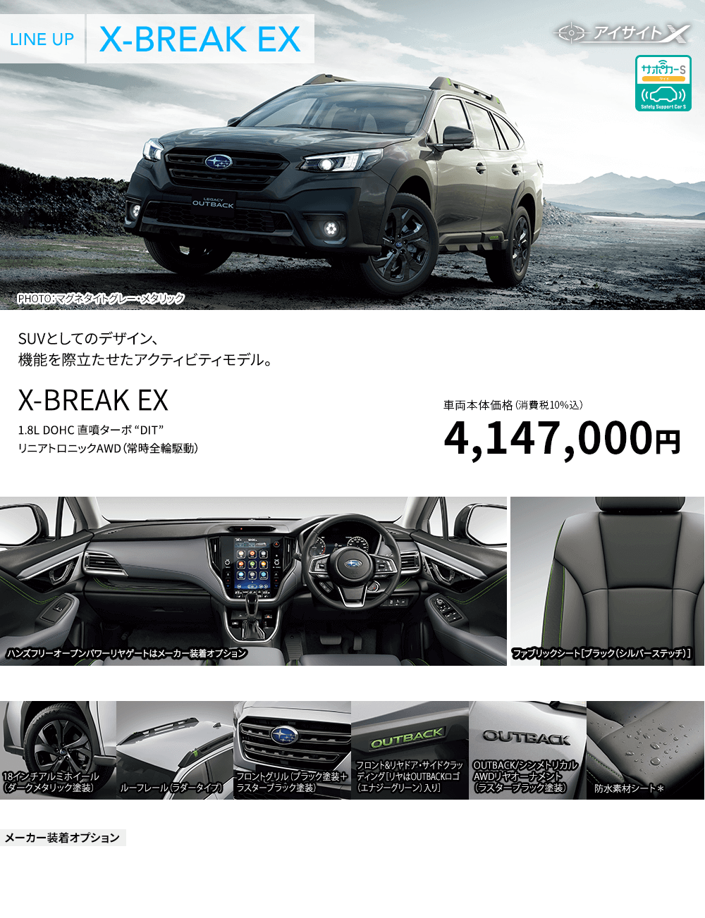 SUVとしてのデザイン、機能を際立たせたアクティビティモデル。X-BREAK EX 1.8L DOHC 直噴ターボ “DIT”リニアトロニックAWD（常時全輪駆動）車両本体価格（消費税10%込）4,147,000円 ハンズフリーオープンパワーリヤゲートはメーカー装着オプション ファブリックシート［ブラック（シルバーステッチ）］主な標準装備 18インチアルミホイール（ダークメタリック塗装） ルーフレール（ラダータイプ） フロントグリル（ブラック塗装＋ラスターブラック塗装） フロント&リヤドア・サイドクラッディング［リヤはOUTBACKロゴ（エナジーグリーン）入り］ OUTBACK/シンメトリカル AWDリヤオーナメント（ラスターブラック塗装） 防水素材シート*■X-MODE（ヒルディセントコントロール付、2モード） ■フロント&リヤバンパーガード（ブラック塗装）メーカー装着オプション ■ハンズフリーオープンパワーリヤゲート ■ハーマンカードンサウンドシステム ■サンルーフ*撥水ポリウレタンシートは水が素材に浸透しにくくなっておりますが、シート素材の劣化等により撥水性が損なわれる場合がございます。撥水ポリウレタンシートはシートの側面と背面及びヘッドレストなどに合成皮革を使用しています。※撥水ポリウレタンシートは耐水仕様ではありません。撥水効果は永久的なものではありません。記載内容はレガシィ アウトバック プロトタイプによるものです。この仕様はお断りなく変更する場合があります。 ●写真は撮影用に点灯しています。 ●写真はすべてイメージで、実際の仕様とは異なる場合があります。