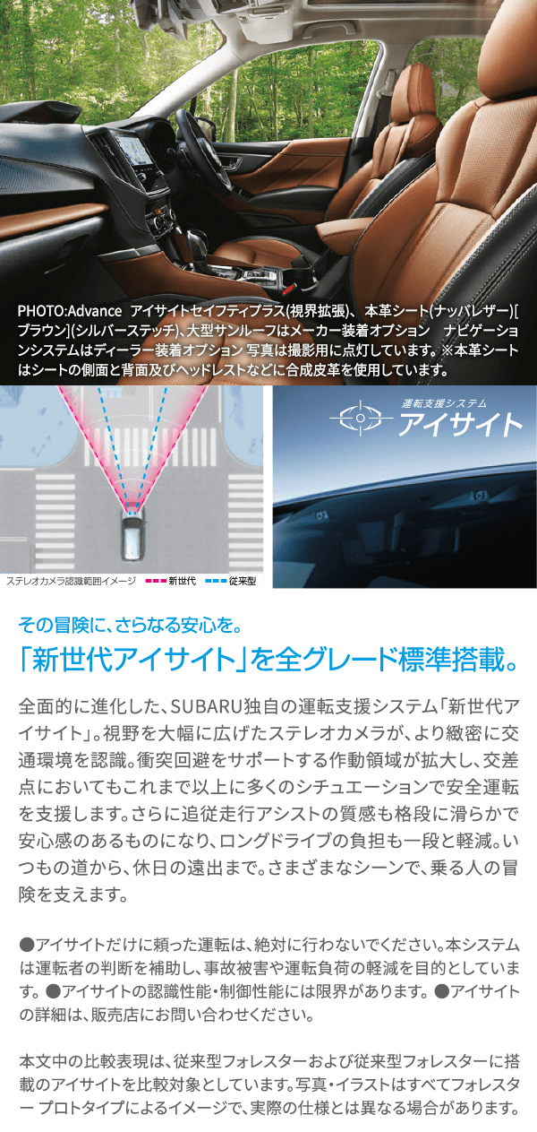 その冒険に、さらなる安心を。「新世代アイサイト」を全グレード標準搭載。全面的に進化した、SUBARU独自の運転支援システム「新世代アイサイト」。視野を大幅に広げたステレオカメラが、より緻密に交通環境を認識。衝突回避をサポートする作動領域が拡大し、交差点においてもこれまで以上に多くのシチュエーションで安全運転を支援します。さらに追従走行アシストの質感も格段に滑らかで安心感のあるものになり、ロングドライブの負担も一段と軽減。いつもの道から、休日の遠出まで。さまざまなシーンで、乗る人の冒険を支えます。●アイサイトだけに頼った運転は、絶対に行わないでください。本システムは運転者の判断を補助し、事故被害や運転負荷の軽減を目的としています。 ●アイサイトの認識性能・制御性能には限界があります。 ●アイサイトの詳細は、店舗にお問い合わせください。本文中の比較表現は、従来型フォレスターおよび従来型フォレスターに搭載のアイサイトを比較対象としています。写真・イラストはすべてフォレスター プロトタイプによるイメージで、実際の仕様とは異なる場合があります。