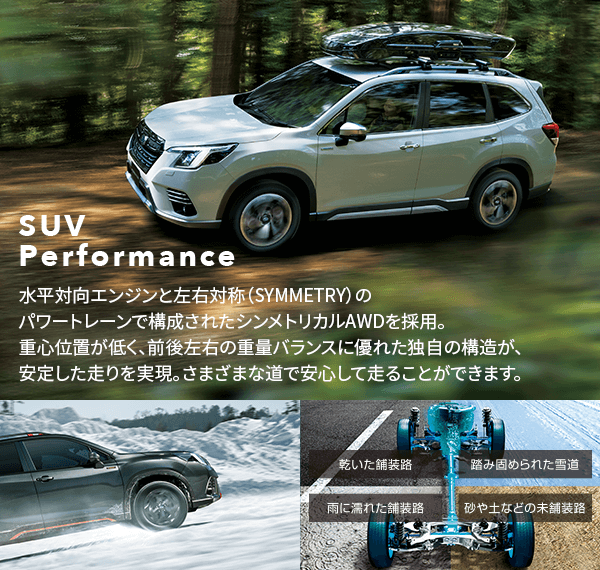 SUV Performance 水平対向エンジンと左右対称（SYMMETRY）のパワートレーンで構成されたシンメトリカルAWDを採用。重心位置が低く、前後左右の重量バランスに優れた独自の構造が、安定した走りを実現。さまざまな道で安心して走ることができます。