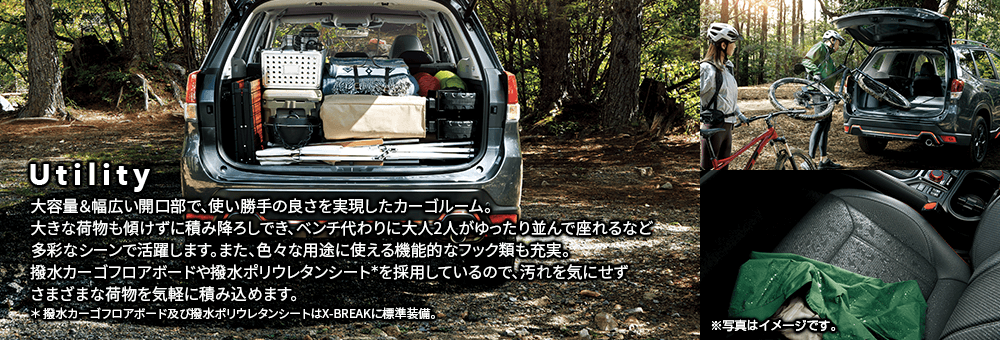 Utility 大容量＆幅広い開口部で、使い勝手の良さを実現したカーゴルーム。大きな荷物も傾けずに積み降ろしでき、ベンチ代わりに大人2人がゆったり並んで座れるなど多彩なシーンで活躍します。また、色々な用途に使える機能的なフック類も充実。撥水カーゴフロアボードや撥水ポリウレタンシート*を採用しているので、汚れを気にせずさまざまな荷物を気軽に積み込めます。* 撥水カーゴフロアボード及び撥水ポリウレタンシートはX-BREAKに標準装備。