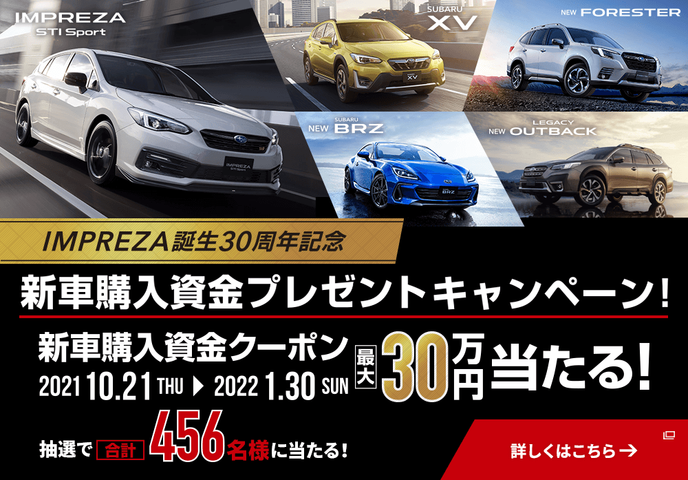 IMPREZA STI Sport  SUBARU XV  NEW FORESTER  NEW SUBARU BRZ  NEW LEGACY OUTBACK IMPREZA誕生30周年記念 新車購入資金プレゼントキャンペーン！ 新車購入資金クーポン 2021 10.21THU→2022 1.30SUN 最大30万円当たる！ 抽選で合計456名様に当たる！ 詳しくはこちら→