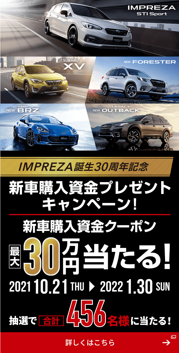 IMPREZA STI Sport  SUBARU XV  NEW FORESTER  NEW SUBARU BRZ  NEW LEGACY OUTBACK IMPREZA誕生30周年記念 新車購入資金プレゼントキャンペーン！ 新車購入資金クーポン 2021 10.21THU→2022 1.30SUN 最大30万円当たる！ 抽選で合計456名様に当たる！ 詳しくはこちら→