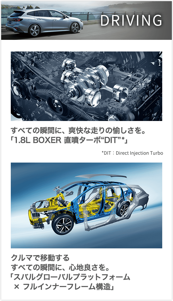 DRIVING すべての瞬間に、爽快な走りの愉しさを。「1.8L BOXER 直噴ターボ“DIT”*」クルマで移動するすべての瞬間に、心地良さを。「スバルグローバルプラットフォーム×フルインナーフレーム構造」