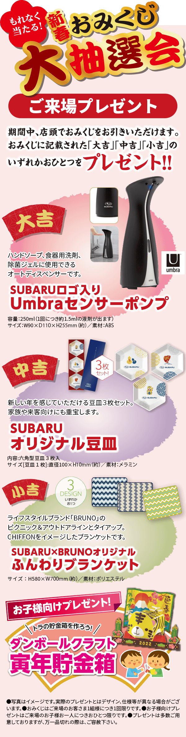 もれなく当たる！新春おみくじ大抽選会 ご来場プレゼント 期間中、店頭にておみくじをお引きいただけます。おみくじに記載された「大吉」「中吉」「小吉」のいずれかの賞品をプレゼント！ 大吉 SUBARUロゴ入り Umbraセンサーポンプ ハンドソープ、食器用洗剤、除菌ジェルに使用できるオートディスペンサーです。食品を調理している時でも、オートセンサーでポンプに直接触れる事なく、ハンドソープや食器用洗剤が一定量出るので衛生的です。容量：250mL（1回につき約1.5mLの液剤が出ます）サイズ：W90×D110×H255mm/素材：ABS 中吉 SUBARUオリジナル豆皿 新しい年を感じていただける豆皿 3枚セット！新しい年を感じていただける豆皿3枚セット。家族や来客向けにも重宝します。形状はフロントグリルデザインのヘキサゴン（六角形）。醤油皿や薬味皿としてはもちろん、時計やアクセサリーなどを置くトレーとしてもご活用いただけます。内容 ： 六角形豆皿3枚入サイズ［豆皿1枚］： 直径100×H10mm（約）／ 素材： メラミン 小吉 SUBARU × BRUNOオリジナル ふんわりブランケット 3 DESIGN いずれかお1つ ライフスタイルブランド「BRUNO」とSUBARUのコラボブランケット。デザインは、軽自動車CHIFFONをイメージ。ふわふわとした素材で、冬の寒さを和らげてくれるアイテムです。サイズ ： H580×W700mm（約）／ 素材 ： ポリエステル お子様向けプレゼント！虎の貯金箱を作ろう！ダンボールクラフト 寅年貯金箱 ●写真はイメージです。実際のプレゼントとはデザイン、仕様が異なる場合がございます。●おみくじは、ご来場のお客様1組様につき1回限りです。●お子様向けプレゼントはご来場のお子様お一人につきおひとつ限りです。●プレゼントは多数ご用意しておりますが、万一品切れの際は、ご容赦下さい。