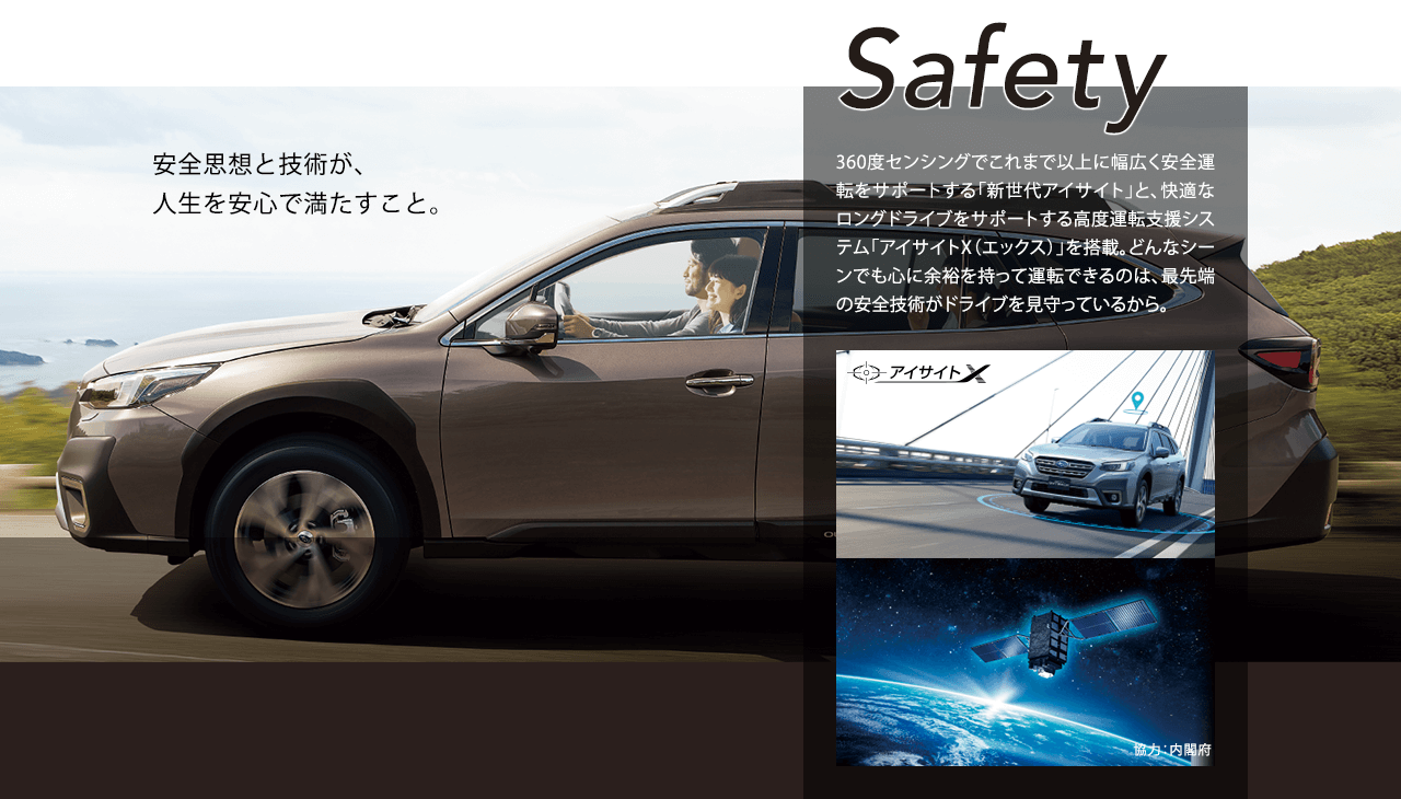 Safety 安全思想と技術が、人生を安心で満たすこと。360度センシングでこれまで以上に幅広く安全運転をサポートする「新世代アイサイト」と、快適なロングドライブをサポートする高度運転支援システム「アイサイトX（エックス）」を搭載。どんなシーンでも心に余裕を持って運転できるのは、最先端の安全技術がドライブを見守っているから。