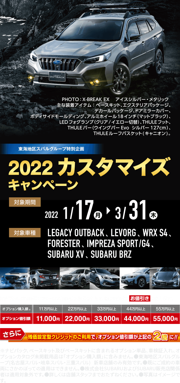 2022 カスタマイズキャンペーン 対象期間 2022 1/17(月)→3/31(木) 対象車種 LEGACY OUTBACK、LEVORG、WRX S4、FORESTER、IMPREZA SPORT/G4、SUBARU XV、SUBARU BRZ