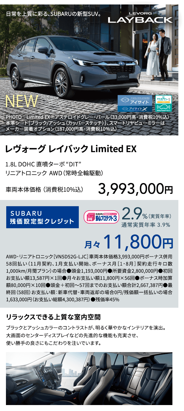 Design SUBARUのSUVラインアップに新たな個性が加わりました。それが、レヴォーグ レイバックです。都市に映えるスタイリッシュな佇まい。豊かなくつろぎをお届けするインテリアと先進の機能。ロングドライブも快適な心地よい走り。そして、3つのカメラでいのちを守る最新の新世代アイサイト。日常を上質に彩り、乗る人の行動範囲をもっと拡げていく。SUBARUから、新しいSUVの提案です。