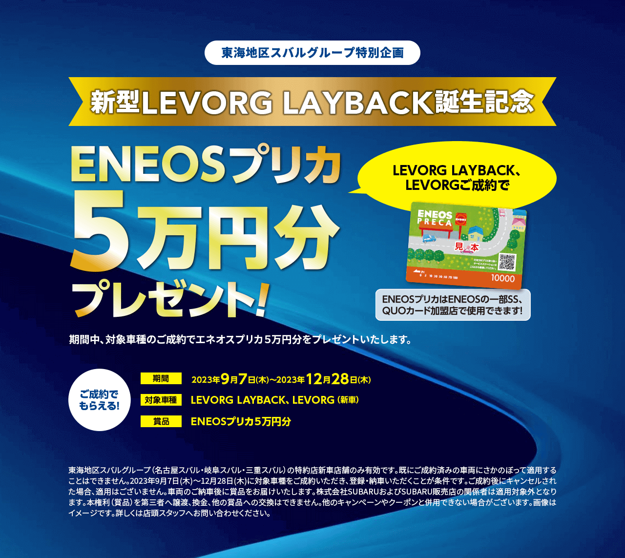 東海地区スバルグループ特別企画新型LEVORG LAYBACK誕生記念ENEOSプリカ5万円分プレゼントプレゼント！期間2023年9月7日(木)～2023年12月28日(木)対象車種LEVORG LAYBACK、LEVORG（新車）ご成約で もらえる！東海地区スバルグループ（名古屋スバル・岐阜スバル・三重スバル）の特約店新車店舗のみ有効です。既にご成約済みの車両にさかのぼって適用することはできません。2023年9月7日(木)～12月28日(木)に対象車種をご成約いただき、登録・納車いただくことが条件です。ご成約後にキャンセルされた場合、適用はございません。車両のご納車後に賞品をお届けいたします。株式会社SUBARUおよびSUBARU販売店の関係者は適用対象外となります。本権利（賞品）を第三者へ譲渡、換金、他の賞品への交換はできません。他のキャンペーンやクーポンと併用できない場合がございます。画像はイメージです。詳しくは店頭スタッフへお問い合わせください。