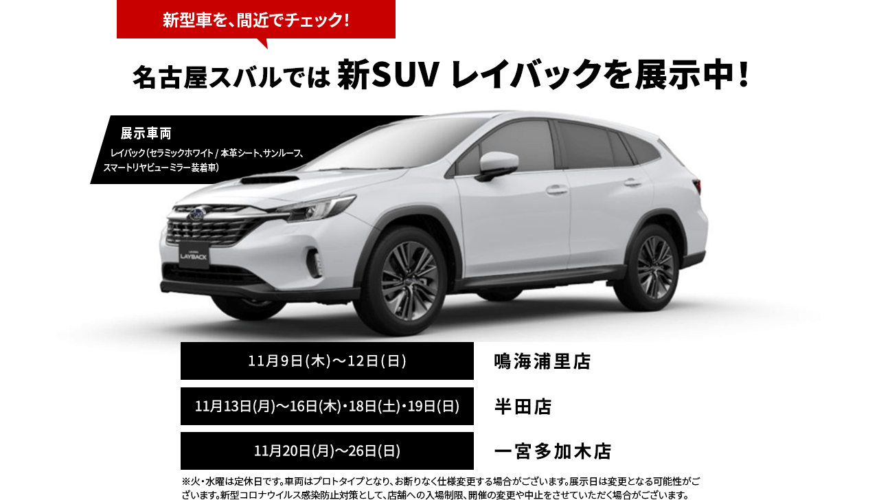新型車を、間近でチェック！名古屋スバルでは 新SUV レイバックを展示中！11月9日(木)～12日(日)鳴海浦里店11月13日(月)～16日(木)・18日(土)・19日(日)半田店11月20日(月)～26日(日)一宮多加木店※火・水曜は定休日です。車両はプロトタイプとなり、お断りなく仕様変更する場合がございます。展示日は変更となる可能性がございます。新型コロナウイルス感染防止対策として、店舗への入場制限、開催の変更や中止をさせていただく場合がございます。