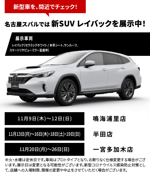 新型車を、間近でチェック！名古屋スバルでは 新SUV レイバックを展示中！11月9日(木)～12日(日)鳴海浦里店11月13日(月)～16日(木)・18日(土)・19日(日)半田店11月20日(月)～26日(日)一宮多加木店※火・水曜は定休日です。車両はプロトタイプとなり、お断りなく仕様変更する場合がございます。展示日は変更となる可能性がございます。新型コロナウイルス感染防止対策として、店舗への入場制限、開催の変更や中止をさせていただく場合がございます。