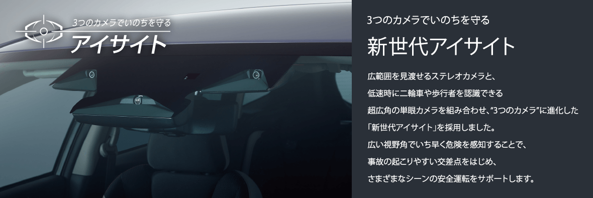 3つのカメラでいのちを守る新世代アイサイト広範囲を見渡せるステレオカメラと、低速時に二輪車や歩行者を認識できる超広角の単眼カメラを組み合わせ、“3つのカメラ”に進化した「新世代アイサイト」を採用しました。広い視野角でいち早く危険を感知することで、事故の起こりやすい交差点をはじめ、さまざまなシーンの安全運転をサポートします。