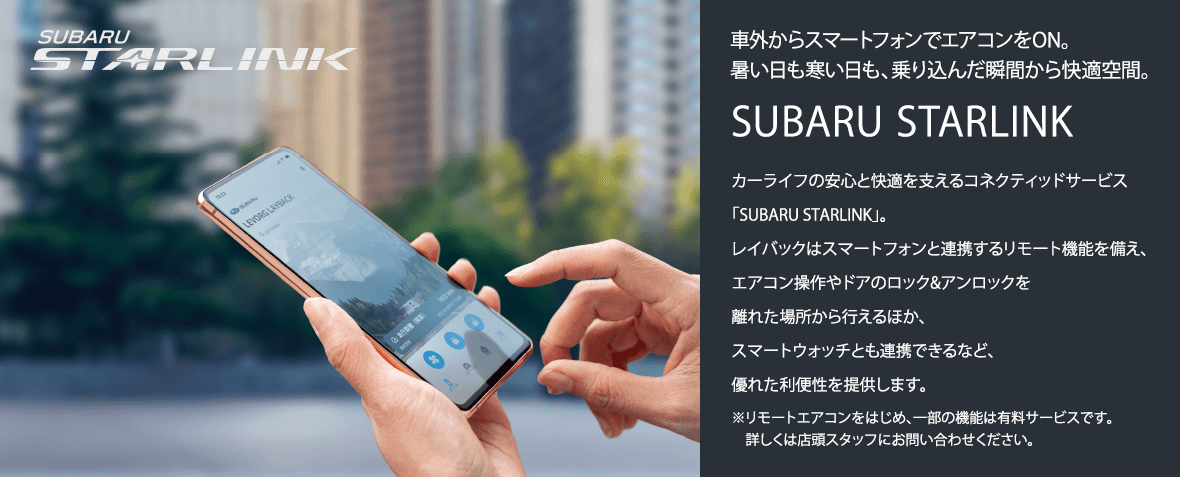 車外からスマートフォンでエアコンをON。暑い日も寒い日も、乗り込んだ瞬間から快適空間。SUBARU STARLINKカーライフの安心と快適を支えるコネクティッドサービス「SUBARU STARLINK」。レイバックはスマートフォンと連携するリモート機能を備え、エアコン操作やドアのロック&アンロックを離れた場所から行えるほか、スマートウォッチとも連携できるなど、優れた利便性を提供します。※リモートエアコンをはじめ、一部の機能は有料サービスです。詳しくは店頭スタッフにお問い合わせください。