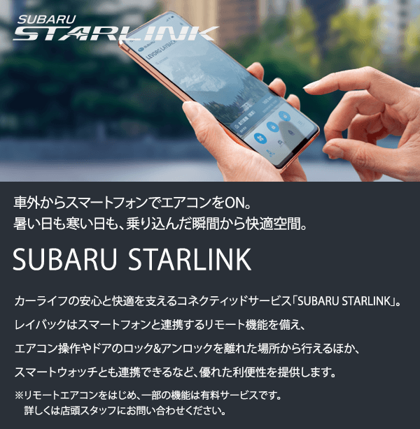 車外からスマートフォンでエアコンをON。暑い日も寒い日も、乗り込んだ瞬間から快適空間。SUBARU STARLINKカーライフの安心と快適を支えるコネクティッドサービス「SUBARU STARLINK」。レイバックはスマートフォンと連携するリモート機能を備え、エアコン操作やドアのロック&アンロックを離れた場所から行えるほか、スマートウォッチとも連携できるなど、優れた利便性を提供します。※リモートエアコンをはじめ、一部の機能は有料サービスです。詳しくは店頭スタッフにお問い合わせください。