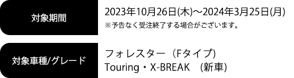 対象期間2023年10月26日(木)～2024年3月25日(月) ※予告なく受注終了する場合がございます。対象車種/グレードフォレスター（Fタイプ）Touring・X-BREAK（新車）